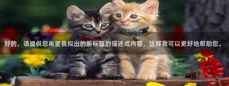 蜘蛛体育直播app下载官网：好的，请提供您希望我拟出的新标题的描述或内容，这样我可以更好地帮助您。